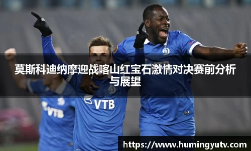 莫斯科迪纳摩迎战喀山红宝石激情对决赛前分析与展望