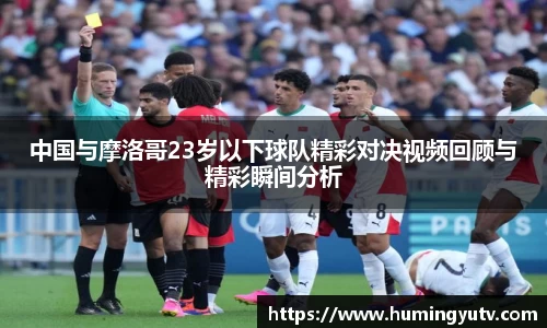 中国与摩洛哥23岁以下球队精彩对决视频回顾与精彩瞬间分析